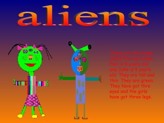 These are the aliens called Fani and Jake. Fani is 8 years old and Jake is 9 years old. They are tall and thin. They are green. They have got thre eyes and the girls have got three legs. aliens 