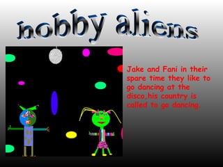 Jake and Fani in their spare time they like to go dancing at the disco,his country is called to go dancing. hobby aliens 