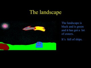 The landscape The landscape is black and is green and it has got a  lot of craters. It’s  full of ships. 