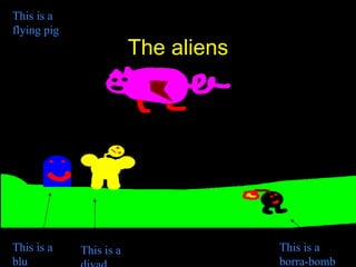 The aliens This is a flying pig This is a blu This is a divad This is a borra-bomb 