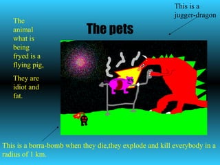 The pets This is a jugger-dragon This is a borra-bomb when they die,they explode and kill everybody in a radius of 1 km. The animal what is being fryed is a flying pig, They are idiot and fat. 