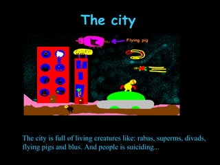 The city The city is full of living creatures like: rabas, superms, divads, flying pigs and blus. And people is suiciding... 