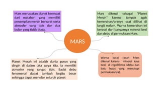 Mars merupakan planet keempat
dari matahari yang memiliki
penampilan merah berkarat serta
atmosfer yang tipis dan dua
bulan yang tidak biasa.
Planet Merah ini adalah dunia gurun yang
dingin di dalam tata surya kita. Ia memiliki
atmosfer yang sangat tipis. Badai debu
fenomenal dapat tumbuh begitu besar
sehingga dapat menelan seluruh planet
Mars dikenal sebagai "Planet
Merah" karena tampak agak
kemerahan/oranye saat dilihat di
langit malam. Warna kemerahan ini
berasal dari banyaknya mineral besi
dan debu di permukaan Mars.
MARS
Warna karat cerah Mars
dikenal karena mineral kaya
besi di regolithnya (debu dan
batu lepas yang menutupi
permukaannya).
 
