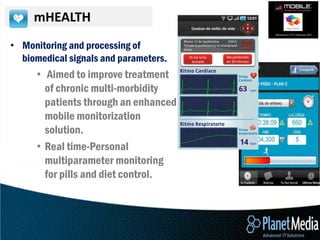 mHEALTH
• Monitoring and processing of
  biomedical signals and parameters.
      • Aimed to improve treatment
        of chronic multi-morbidity
        patients through an enhanced
        mobile monitorization
        solution.
      • Real time-Personal
        multiparameter monitoring
        for pills and diet control.
 