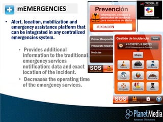 mEMERGENCIES
• Alert, location, mobilization and
  emergency assistance platform that
  can be integrated in any centralized
  emergencies system.

      • Provides additional
        information to the traditional
        emergency services
        notification: data and exact
        location of the incident.
      • Decreases the operating time
        of the emergency services.
 