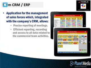 m CRM / ERP

• Application for the management
  of sales forces which, integrated
  with the company’s CRM, allows:
     • Precise reporting of meetings.
     • Efficient reporting, recording
       and access to all data related to
       the commercial team activities.
 