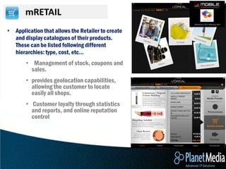 mRETAIL
• Application that allows the Retailer to create
  and display catalogues of their products.
  These can be listed following different
  hierarchies: type, cost, etc…
       • Management of stock, coupons and
         sales.
       • provides geolocation capabilities,
         allowing the customer to locate
         easily all shops.
       • Customer loyalty through statistics
         and reports, and online reputation
         control
 