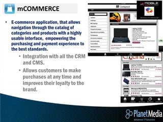 mCOMMERCE
• E-commerce application, that allows
  navigation through the catalog of
  categories and products with a highly
  usable interface, empowering the
  purchasing and payment experience to
  the best standards.
      • Integration with all the CRM
        and CMS.
      • Allows customers to make
        purchases at any time and
        improves their loyalty to the
        brand.
 