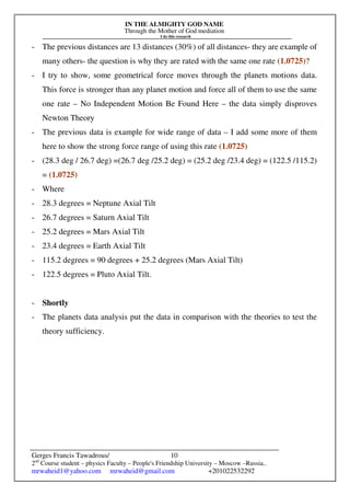 IN THE ALMIGHTY GOD NAME
Through the Mother of God mediation
I do this research
Gerges Francis Tawadrous/
2nd
Course student – physics Faculty – People's Friendship University – Moscow –Russia..
mrwaheid1@yahoo.com mrwaheid@gmail.com +201022532292
10
- The previous distances are 13 distances (30%) of all distances- they are example of
many others- the question is why they are rated with the same one rate (1.0725)?
- I try to show, some geometrical force moves through the planets motions data.
This force is stronger than any planet motion and force all of them to use the same
one rate – No Independent Motion Be Found Here – the data simply disproves
Newton Theory
- The previous data is example for wide range of data – I add some more of them
here to show the strong force range of using this rate (1.0725)
- (28.3 deg / 26.7 deg) =(26.7 deg /25.2 deg) = (25.2 deg /23.4 deg) = (122.5 /115.2)
= (1.0725)
- Where
- 28.3 degrees = Neptune Axial Tilt
- 26.7 degrees = Saturn Axial Tilt
- 25.2 degrees = Mars Axial Tilt
- 23.4 degrees = Earth Axial Tilt
- 115.2 degrees = 90 degrees + 25.2 degrees (Mars Axial Tilt)
- 122.5 degrees = Pluto Axial Tilt.
- Shortly
- The planets data analysis put the data in comparison with the theories to test the
theory sufficiency.
 