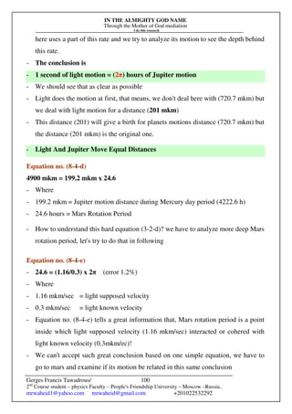 IN THE ALMIGHTY GOD NAME
Through the Mother of God mediation
I do this research
Gerges Francis Tawadrous/
2nd
Course student – physics Faculty – People's Friendship University – Moscow –Russia..
mrwaheid1@yahoo.com mrwaheid@gmail.com +201022532292
100
here uses a part of this rate and we try to analyze its motion to see the depth behind
this rate.
- The conclusion is
- 1 second of light motion = (2π) hours of Jupiter motion
- We should see that as clear as possible
- Light does the motion at first, that means, we don't deal here with (720.7 mkm) but
we deal with light motion for a distance (201 mkm)
- This distance (201) will give a birth for planets motions distance (720.7 mkm) but
the distance (201 mkm) is the original one.
- Light And Jupiter Move Equal Distances
Equation no. (8-4-d)
4900 mkm = 199.2 mkm x 24.6
- Where
- 199.2 mkm = Jupiter motion distance during Mercury day period (4222.6 h)
- 24.6 hours = Mars Rotation Period
- How to understand this hard equation (3-2-d)? we have to analyze more deep Mars
rotation period, let's try to do that in following
Equation no. (8-4-e)
- 24.6 = (1.16/0.3) x 2π (error 1.2%)
- Where
- 1.16 mkm/sec = light supposed velocity
- 0.3 mkm/sec = light known velocity
- Equation no. (8-4-e) tells a great information that, Mars rotation period is a point
inside which light supposed velocity (1.16 mkm/sec) interacted or cohered with
light known velocity (0.3mkm/ec)!
- We can't accept such great conclusion based on one simple equation, we have to
go to mars and examine if its motion be related in this same conclusion
 