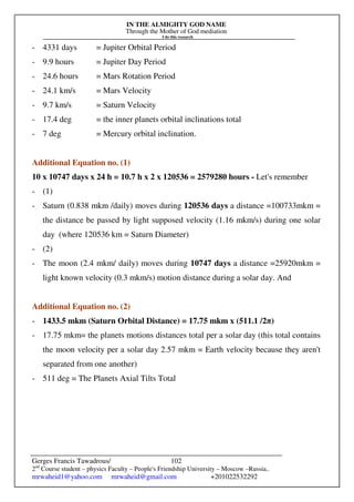 IN THE ALMIGHTY GOD NAME
Through the Mother of God mediation
I do this research
Gerges Francis Tawadrous/
2nd
Course student – physics Faculty – People's Friendship University – Moscow –Russia..
mrwaheid1@yahoo.com mrwaheid@gmail.com +201022532292
102
- 4331 days = Jupiter Orbital Period
- 9.9 hours = Jupiter Day Period
- 24.6 hours = Mars Rotation Period
- 24.1 km/s = Mars Velocity
- 9.7 km/s = Saturn Velocity
- 17.4 deg = the inner planets orbital inclinations total
- 7 deg = Mercury orbital inclination.
Additional Equation no. (1)
10 x 10747 days x 24 h = 10.7 h x 2 x 120536 = 2579280 hours - Let's remember
- (1)
- Saturn (0.838 mkm /daily) moves during 120536 days a distance =100733mkm =
the distance be passed by light supposed velocity (1.16 mkm/s) during one solar
day (where 120536 km = Saturn Diameter)
- (2)
- The moon (2.4 mkm/ daily) moves during 10747 days a distance =25920mkm =
light known velocity (0.3 mkm/s) motion distance during a solar day. And
Additional Equation no. (2)
- 1433.5 mkm (Saturn Orbital Distance) = 17.75 mkm x (511.1 /2π)
- 17.75 mkm= the planets motions distances total per a solar day (this total contains
the moon velocity per a solar day 2.57 mkm = Earth velocity because they aren't
separated from one another)
- 511 deg = The Planets Axial Tilts Total
 