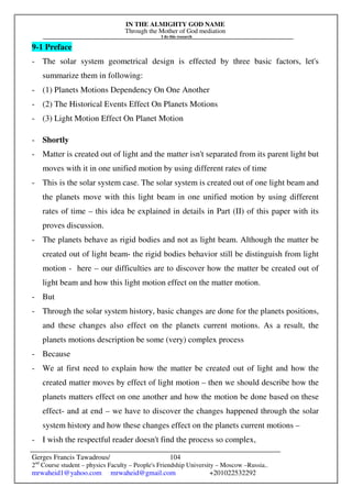 IN THE ALMIGHTY GOD NAME
Through the Mother of God mediation
I do this research
Gerges Francis Tawadrous/
2nd
Course student – physics Faculty – People's Friendship University – Moscow –Russia..
mrwaheid1@yahoo.com mrwaheid@gmail.com +201022532292
104
9-1 Preface
- The solar system geometrical design is effected by three basic factors, let's
summarize them in following:
- (1) Planets Motions Dependency On One Another
- (2) The Historical Events Effect On Planets Motions
- (3) Light Motion Effect On Planet Motion
- Shortly
- Matter is created out of light and the matter isn't separated from its parent light but
moves with it in one unified motion by using different rates of time
- This is the solar system case. The solar system is created out of one light beam and
the planets move with this light beam in one unified motion by using different
rates of time – this idea be explained in details in Part (II) of this paper with its
proves discussion.
- The planets behave as rigid bodies and not as light beam. Although the matter be
created out of light beam- the rigid bodies behavior still be distinguish from light
motion - here – our difficulties are to discover how the matter be created out of
light beam and how this light motion effect on the matter motion.
- But
- Through the solar system history, basic changes are done for the planets positions,
and these changes also effect on the planets current motions. As a result, the
planets motions description be some (very) complex process
- Because
- We at first need to explain how the matter be created out of light and how the
created matter moves by effect of light motion – then we should describe how the
planets matters effect on one another and how the motion be done based on these
effect- and at end – we have to discover the changes happened through the solar
system history and how these changes effect on the planets current motions –
- I wish the respectful reader doesn't find the process so complex,
 