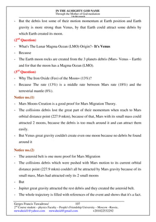 IN THE ALMIGHTY GOD NAME
Through the Mother of God mediation
I do this research
Gerges Francis Tawadrous/
2nd
Course student – physics Faculty – People's Friendship University – Moscow –Russia..
mrwaheid1@yahoo.com mrwaheid@gmail.com +201022532292
107
- But the debris lost some of their motion momentum at Earth position and Earth
gravity is more strong than Venus, by that Earth could attract some debris by
which Earth created its moon.
(2nd
Question)
- What's The Lunar Magma Ocean (LMO) Origin?– It's Venus
- Because
- The Earth moon rocks are created from the 3 planets debris (Mars- Venus – Earth)
and for that the moon has a Magma Ocean (LMO).
(3rd
Question)
- Why The Iron Oxide (Feo) of the Moon= (13%)?
- Because The rate (13%) is a middle rate between Mars rate (18%) and the
terrestrial mantle (8%).
Notice no.(1)
- Mars Moons Creation is a good proof for Mars Migration Theory.
- The collisions debris lost the great part of their momentum when reach to Mars
orbital distance point (227.9 mkm), because of that, Mars with its small mass could
attracted 2 moons, because the debris is too much around it and can attract them
easily.
- But Venus great gravity couldn't create even one moon because no debris be found
around it
Notice no.(2)
- The asteroid belt is one more proof for Mars Migration
- The collisions debris which were pushed with Mars motion to its current orbital
distance point (227.9 mkm) couldn't all be attracted by Mars gravity because of its
small mass, Mars had attracted only its 2 small moons
- But
- Jupiter great gravity attracted the rest debris and they created the asteroid belt.
- The whole trajectory is filled with references of the event and shows that it's a fact.
 