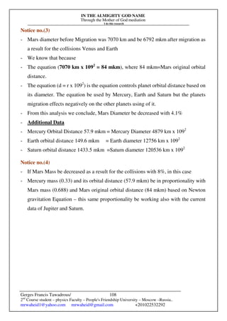 IN THE ALMIGHTY GOD NAME
Through the Mother of God mediation
I do this research
Gerges Francis Tawadrous/
2nd
Course student – physics Faculty – People's Friendship University – Moscow –Russia..
mrwaheid1@yahoo.com mrwaheid@gmail.com +201022532292
108
Notice no.(3)
- Mars diameter before Migration was 7070 km and be 6792 mkm after migration as
a result for the collisions Venus and Earth
- We know that because
- The equation (7070 km x 1092
= 84 mkm), where 84 mkm=Mars original orbital
distance.
- The equation (d = r x 1092
) is the equation controls planet orbital distance based on
its diameter. The equation be used by Mercury, Earth and Saturn but the planets
migration effects negatively on the other planets using of it.
- From this analysis we conclude, Mars Diameter be decreased with 4.1%
- Additional Data
- Mercury Orbital Distance 57.9 mkm = Mercury Diameter 4879 km x 1092
- Earth orbital distance 149.6 mkm = Earth diameter 12756 km x 1092
- Saturn orbital distance 1433.5 mkm =Saturn diameter 120536 km x 1092
Notice no.(4)
- If Mars Mass be decreased as a result for the collisions with 8%, in this case
- Mercury mass (0.33) and its orbital distance (57.9 mkm) be in proportionality with
Mars mass (0.688) and Mars original orbital distance (84 mkm) based on Newton
gravitation Equation – this same proportionality be working also with the current
data of Jupiter and Saturn.
 