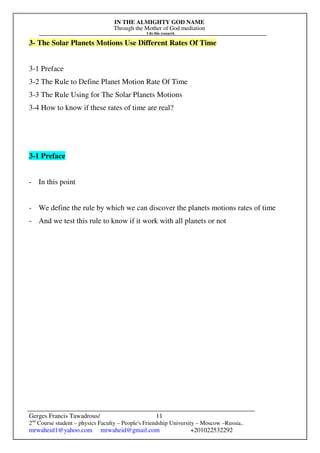 IN THE ALMIGHTY GOD NAME
Through the Mother of God mediation
I do this research
Gerges Francis Tawadrous/
2nd
Course student – physics Faculty – People's Friendship University – Moscow –Russia..
mrwaheid1@yahoo.com mrwaheid@gmail.com +201022532292
11
3- The Solar Planets Motions Use Different Rates Of Time
3-1 Preface
3-2 The Rule to Define Planet Motion Rate Of Time
3-3 The Rule Using for The Solar Planets Motions
3-4 How to know if these rates of time are real?
3-1 Preface
- In this point
- We define the rule by which we can discover the planets motions rates of time
- And we test this rule to know if it work with all planets or not
 