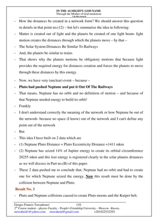 IN THE ALMIGHTY GOD NAME
Through the Mother of God mediation
I do this research
Gerges Francis Tawadrous/
2nd
Course student – physics Faculty – People's Friendship University – Moscow –Russia..
mrwaheid1@yahoo.com mrwaheid@gmail.com +201022532292
110
- How the distances be created in a network form? We should answer this question
in details in that point no.(12) – but let's summarize the idea in following:
- Matter is created out of light and the planets be created of one light beam- light
motion creates the distances through which the planets move – by that –
- The Solar System Distances Be Similar To Railways
- And, the planets be similar to trains
- That shows why the planets motions be obligatory motions that because light
provides the required energy for distances creation and forces the planets to move
through these distances by this energy.
- Now, we have very (unclear) event – because –
- Pluto had pushed Neptune and put it Out Of The Railways
- That means, Neptune has no orbit and no definition of motion – and because of
that Neptune needed energy to build its orbit!
- Frankly
- I don't understand correctly the meaning of the network or how Neptune be out of
the network- because no space (I know) out of the network and I can't define any
point out of the network
- But
- This idea I have built on 2 data which are
- (1) Neptune Pluto Distance = Pluto Eccentricity Distance =1411 mkm
- (2) Neptune has seized 14% of Jupiter energy to create its orbital circumference
28255 mkm and this lost energy is registered clearly in the solar planets distances
as we will discuss in Part no.(II) of this paper.
- These 2 data pushed me to conclude that, Neptune had no orbit and had to create
one for which Neptune seized the energy, Now this result must be done by the
collision between Neptune and Pluto.
Result No. 3
- Pluto and Neptune collisions caused to create Pluto moons and the Kuiper belt.
 