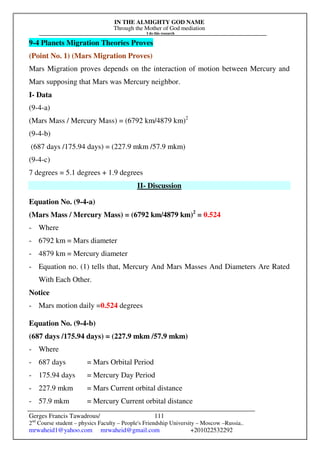 IN THE ALMIGHTY GOD NAME
Through the Mother of God mediation
I do this research
Gerges Francis Tawadrous/
2nd
Course student – physics Faculty – People's Friendship University – Moscow –Russia..
mrwaheid1@yahoo.com mrwaheid@gmail.com +201022532292
111
9-4 Planets Migration Theories Proves
(Point No. 1) (Mars Migration Proves)
Mars Migration proves depends on the interaction of motion between Mercury and
Mars supposing that Mars was Mercury neighbor.
I- Data
(9-4-a)
(Mars Mass / Mercury Mass) = (6792 km/4879 km)2
(9-4-b)
(687 days /175.94 days) = (227.9 mkm /57.9 mkm)
(9-4-c)
7 degrees = 5.1 degrees + 1.9 degrees
II- Discussion
Equation No. (9-4-a)
(Mars Mass / Mercury Mass) = (6792 km/4879 km)2
= 0.524
- Where
- 6792 km = Mars diameter
- 4879 km = Mercury diameter
- Equation no. (1) tells that, Mercury And Mars Masses And Diameters Are Rated
With Each Other.
Notice
- Mars motion daily =0.524 degrees
Equation No. (9-4-b)
(687 days /175.94 days) = (227.9 mkm /57.9 mkm)
- Where
- 687 days = Mars Orbital Period
- 175.94 days = Mercury Day Period
- 227.9 mkm = Mars Current orbital distance
- 57.9 mkm = Mercury Current orbital distance
 