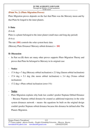 IN THE ALMIGHTY GOD NAME
Through the Mother of God mediation
I do this research
Gerges Francis Tawadrous/
2nd
Course student – physics Faculty – People's Friendship University – Moscow –Russia..
mrwaheid1@yahoo.com mrwaheid@gmail.com +201022532292
113
(Point No. 2) (Pluto Migration Proves)
Pluto Migration proves depends on the fact that Pluto was the Mercury moon and by
that Pluto be longed to the inner planets.
I- Data
(9-4-d)
Pluto is a planet belonged to the inner planet (small mass and long day period)
(9-4-e)
The rate (101) controls the solar system basic data
(Mercury Pluto Distance/ Mercury orbital distance) = 101
II- Discussion
- In Part no.(II) there are many other proves supports Pluto Migration Theory and
proves that Pluto be belonged to Mercury in its original case
- Notice
- 17.4 deg = 7 deg (Mercury orbital inclination) x 2.5 deg (Saturn orbital inclination)
- 17.4 deg = 5.1 deg (the moon orbital inclination) x 3.4 deg (Venus orbital
inclination)
- 17.2 deg = Pluto orbital inclination (error 1%)
- Notice
- Pluto Migration explains why bode law couldn’t predict Neptune Orbital Distance
– Because Neptune orbital distance be created as additional trajectory in the solar
system distances network – means- the equations be built on the original design
couldn't predict Neptune orbital distance because this distance be defined after The
Planets Migration.
 