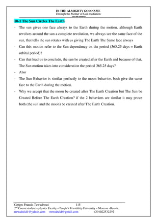 IN THE ALMIGHTY GOD NAME
Through the Mother of God mediation
I do this research
Gerges Francis Tawadrous/
2nd
Course student – physics Faculty – People's Friendship University – Moscow –Russia..
mrwaheid1@yahoo.com mrwaheid@gmail.com +201022532292
115
10-1 The Sun Circles The Earth
- The sun gives one face always to the Earth during the motion. although Earth
revolves around the sun a complete revolution, we always see the same face of the
sun, that tells the sun rotates with us giving The Earth The Same face always
- Can this motion refer to the Sun dependency on the period (365.25 days = Earth
orbital period)?
- Can that lead us to conclude, the sun be created after the Earth and because of that,
The Sun motion takes into consideration the period 365.25 days?
- Also
- The Sun Behavior is similar perfectly to the moon behavior, both give the same
face to the Earth during the motion.
- Why we accept that the moon be created after The Earth Creation but The Sun be
Created Before The Earth Creation? if the 2 behaviors are similar it may prove
both (the sun and the moon) be created after The Earth Creation.
 