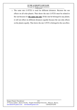 IN THE ALMIGHTY GOD NAME
Through the Mother of God mediation
I do this research
Gerges Francis Tawadrous/
2nd
Course student – physics Faculty – People's Friendship University – Moscow –Russia..
mrwaheid1@yahoo.com mrwaheid@gmail.com +201022532292
119
o The same rate (1.0725) is used for different distances. Because the sun
effects on all solar planets. That shows the rate (1.0725) must be related to
the sun because it's the same one rate. If this rate be belonged to any planet,
it will not effect on different distances equally because the sun only effects
on the planets equally. That shows the rate 1.0725 is belonged to the sun effect.
 