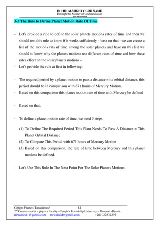 IN THE ALMIGHTY GOD NAME
Through the Mother of God mediation
I do this research
Gerges Francis Tawadrous/
2nd
Course student – physics Faculty – People's Friendship University – Moscow –Russia..
mrwaheid1@yahoo.com mrwaheid@gmail.com +201022532292
12
3-2 The Rule to Define Planet Motion Rate Of Time
- Let's provide a rule to define the solar planets motions rates of time and then we
should test this rule to know if it works sufficiently – base on that –we can create a
list of the motions rats of time among the solar planets and base on this list we
should to know why the planets motions use different rates of time and how these
rates effect on the solar planets motions –
- Let's provide the rule at first in following:
- The required period by a planet motion to pass a distance = its orbital distance, this
period should be in comparison with 671 hours of Mercury Motion.
- Based on this comparison this planet motion rate of time with Mercury be defined
- Based on that,
- To define a planet motion rate of time, we need 3 steps:
(1) To Define The Required Period This Plant Needs To Pass A Distance = This
Planet Orbital Distance
(2) To Compare This Period with 671 hours of Mercury Motion
(3) Based on this comparison, the rate of time between Mercury and this planet
motions be defined.
- Let's Use This Rule In The Next Point For The Solar Planets Motions.
 