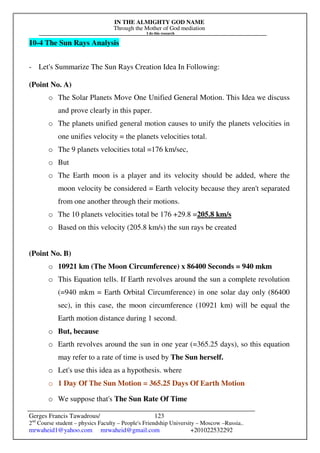 IN THE ALMIGHTY GOD NAME
Through the Mother of God mediation
I do this research
Gerges Francis Tawadrous/
2nd
Course student – physics Faculty – People's Friendship University – Moscow –Russia..
mrwaheid1@yahoo.com mrwaheid@gmail.com +201022532292
123
10-4 The Sun Rays Analysis
- Let's Summarize The Sun Rays Creation Idea In Following:
(Point No. A)
o The Solar Planets Move One Unified General Motion. This Idea we discuss
and prove clearly in this paper.
o The planets unified general motion causes to unify the planets velocities in
one unifies velocity = the planets velocities total.
o The 9 planets velocities total =176 km/sec,
o But
o The Earth moon is a player and its velocity should be added, where the
moon velocity be considered = Earth velocity because they aren't separated
from one another through their motions.
o The 10 planets velocities total be 176 +29.8 =205.8 km/s
o Based on this velocity (205.8 km/s) the sun rays be created
(Point No. B)
o 10921 km (The Moon Circumference) x 86400 Seconds = 940 mkm
o This Equation tells. If Earth revolves around the sun a complete revolution
(=940 mkm = Earth Orbital Circumference) in one solar day only (86400
sec), in this case, the moon circumference (10921 km) will be equal the
Earth motion distance during 1 second.
o But, because
o Earth revolves around the sun in one year (=365.25 days), so this equation
may refer to a rate of time is used by The Sun herself.
o Let's use this idea as a hypothesis. where
o 1 Day Of The Sun Motion = 365.25 Days Of Earth Motion
o We suppose that's The Sun Rate Of Time
 