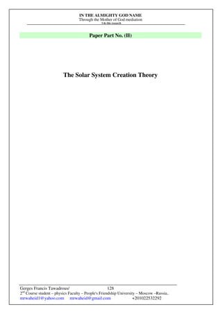 IN THE ALMIGHTY GOD NAME
Through the Mother of God mediation
I do this research
Gerges Francis Tawadrous/
2nd
Course student – physics Faculty – People's Friendship University – Moscow –Russia..
mrwaheid1@yahoo.com mrwaheid@gmail.com +201022532292
128
Paper Part No. (II)
The Solar System Creation Theory
 
