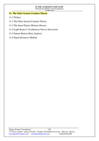 IN THE ALMIGHTY GOD NAME
Through the Mother of God mediation
I do this research
Gerges Francis Tawadrous/
2nd
Course student – physics Faculty – People's Friendship University – Moscow –Russia..
mrwaheid1@yahoo.com mrwaheid@gmail.com +201022532292
129
11- The Solar System Creation Theory
11-1 Preface
11-2 The Solar System Creation Theory
11-3 The Inner Planets Motions Reason
11-4 Light Beam (1.16 mkm/sec) Proves Discussion
11-5 Saturn Motion More Analysis
11-6 Equal Distances Method
 