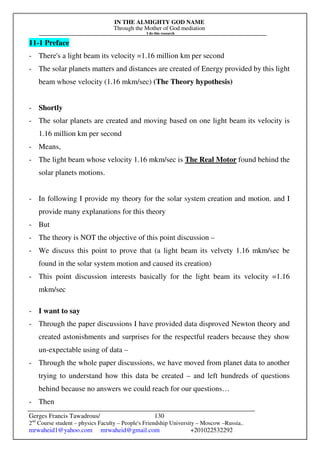 IN THE ALMIGHTY GOD NAME
Through the Mother of God mediation
I do this research
Gerges Francis Tawadrous/
2nd
Course student – physics Faculty – People's Friendship University – Moscow –Russia..
mrwaheid1@yahoo.com mrwaheid@gmail.com +201022532292
130
11-1 Preface
- There's a light beam its velocity =1.16 million km per second
- The solar planets matters and distances are created of Energy provided by this light
beam whose velocity (1.16 mkm/sec) (The Theory hypothesis)
- Shortly
- The solar planets are created and moving based on one light beam its velocity is
1.16 million km per second
- Means,
- The light beam whose velocity 1.16 mkm/sec is The Real Motor found behind the
solar planets motions.
- In following I provide my theory for the solar system creation and motion. and I
provide many explanations for this theory
- But
- The theory is NOT the objective of this point discussion –
- We discuss this point to prove that (a light beam its velvety 1.16 mkm/sec be
found in the solar system motion and caused its creation)
- This point discussion interests basically for the light beam its velocity =1.16
mkm/sec
- I want to say
- Through the paper discussions I have provided data disproved Newton theory and
created astonishments and surprises for the respectful readers because they show
un-expectable using of data –
- Through the whole paper discussions, we have moved from planet data to another
trying to understand how this data be created – and left hundreds of questions
behind because no answers we could reach for our questions…
- Then
 