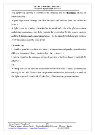 IN THE ALMIGHTY GOD NAME
Through the Mother of God mediation
I do this research
Gerges Francis Tawadrous/
2nd
Course student – physics Faculty – People's Friendship University – Moscow –Russia..
mrwaheid1@yahoo.com mrwaheid@gmail.com +201022532292
131
- The light beam velocity 1.16 mkm/sec be supposed and then hundreds of data be
understandable –
- A great light came through our cave darkness and then we have one chance to
leave it ….
- A light beam its velocity 1.16 mkm/sec is found under the solar planets matters
and distances creation – this light beam is the responsible for the planets motions
and the distances creation and distribution – it's the main force behind and controls
every thing and saves the solar group
- I want to say
- I provide a good theory about the solar system creation and good explanations for
different features of planets motions- but –this is a cover –
- I make a cover for the existence proves discussion of the light beam velocity (1.16
mkm/sec).
- So,
- We keep our eyes on the data discussions because we –here – reread the same data
once again and will discover that the planets motions data be created as a result of
the light supposed velocity (1.16 mkm/sec) effect on these planets motions.
 