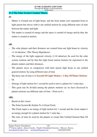 IN THE ALMIGHTY GOD NAME
Through the Mother of God mediation
I do this research
Gerges Francis Tawadrous/
2nd
Course student – physics Faculty – People's Friendship University – Moscow –Russia..
mrwaheid1@yahoo.com mrwaheid@gmail.com +201022532292
132
11-2 The Solar System Creation Theory
(I)
- Matter is Created out of light beam, and the born matter isn't separated from its
light parent but moves with it one unified motion by using different rates of time
between the matter and light.
- The matter is created of energy and the space is created of energy and by that, the
matter is created in motion.
(II)
- The solar planets and their distances are created from one light beam its velocity
=1.16 mkm/sec (The Theory Hypothesis)
- The energy of the light supposed velocity (1.16 mkm/sec) be used for the solar
system creation and by that this light beam motion features be registered in the
planets matters and their distances.
- The planets move in comparison with their parent light beam in one unified
general motion. by using different rates of time
- The basic rate of time is (1 Second Of Light Motion = 1 Day Of Planet Motion)
- Or
- (Energy of light motion for 1 second be used to move a planet for 1 solar day)
- This great rate be divided among the planets motions (as we have discussed in
planets motions use different rates of time – Point no.6 )
(III)
- Based on this vision
- The Solar System Be Similar To A Great Clock.
- The Clock input is an energy of light motion for 1 second and the clock output is
an energy enough for a planet motion for 1 solar day –
- The rates of time be used by the planets to create One Unified General Rate Of
Time.
 