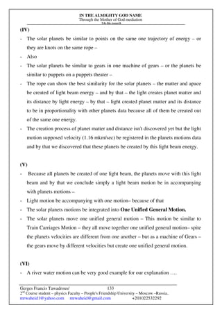 IN THE ALMIGHTY GOD NAME
Through the Mother of God mediation
I do this research
Gerges Francis Tawadrous/
2nd
Course student – physics Faculty – People's Friendship University – Moscow –Russia..
mrwaheid1@yahoo.com mrwaheid@gmail.com +201022532292
133
(IV)
- The solar planets be similar to points on the same one trajectory of energy – or
they are knots on the same rope –
- Also
- The solar planets be similar to gears in one machine of gears – or the planets be
similar to puppets on a puppets theater –
- The rope can show the best similarity for the solar planets – the matter and apace
be created of light beam energy – and by that – the light creates planet matter and
its distance by light energy – by that – light created planet matter and its distance
to be in proportionality with other planets data because all of them be created out
of the same one energy.
- The creation process of planet matter and distance isn't discovered yet but the light
motion supposed velocity (1.16 mkm/sec) be registered in the planets motions data
and by that we discovered that these planets be created by this light beam energy.
(V)
- Because all planets be created of one light beam, the planets move with this light
beam and by that we conclude simply a light beam motion be in accompanying
with planets motions –
- Light motion be accompanying with one motion– because of that
- The solar planets motions be integrated into One Unified General Motion.
- The solar planets move one unified general motion – This motion be similar to
Train Carriages Motion – they all move together one unified general motion– spite
the planets velocities are different from one another – but as a machine of Gears –
the gears move by different velocities but create one unified general motion.
(VI)
- A river water motion can be very good example for our explanation ….
 