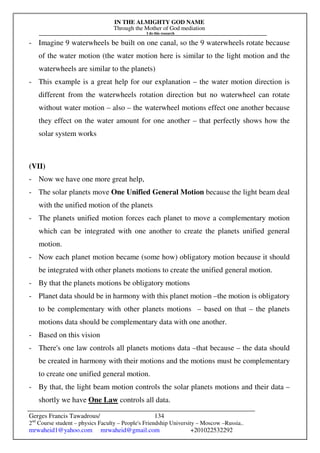 IN THE ALMIGHTY GOD NAME
Through the Mother of God mediation
I do this research
Gerges Francis Tawadrous/
2nd
Course student – physics Faculty – People's Friendship University – Moscow –Russia..
mrwaheid1@yahoo.com mrwaheid@gmail.com +201022532292
134
- Imagine 9 waterwheels be built on one canal, so the 9 waterwheels rotate because
of the water motion (the water motion here is similar to the light motion and the
waterwheels are similar to the planets)
- This example is a great help for our explanation – the water motion direction is
different from the waterwheels rotation direction but no waterwheel can rotate
without water motion – also – the waterwheel motions effect one another because
they effect on the water amount for one another – that perfectly shows how the
solar system works
(VII)
- Now we have one more great help,
- The solar planets move One Unified General Motion because the light beam deal
with the unified motion of the planets
- The planets unified motion forces each planet to move a complementary motion
which can be integrated with one another to create the planets unified general
motion.
- Now each planet motion became (some how) obligatory motion because it should
be integrated with other planets motions to create the unified general motion.
- By that the planets motions be obligatory motions
- Planet data should be in harmony with this planet motion –the motion is obligatory
to be complementary with other planets motions – based on that – the planets
motions data should be complementary data with one another.
- Based on this vision
- There's one law controls all planets motions data –that because – the data should
be created in harmony with their motions and the motions must be complementary
to create one unified general motion.
- By that, the light beam motion controls the solar planets motions and their data –
shortly we have One Law controls all data.
 