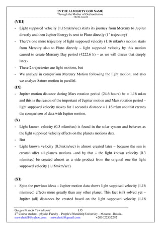 IN THE ALMIGHTY GOD NAME
Through the Mother of God mediation
I do this research
Gerges Francis Tawadrous/
2nd
Course student – physics Faculty – People's Friendship University – Moscow –Russia..
mrwaheid1@yahoo.com mrwaheid@gmail.com +201022532292
135
(VIII)
- Light supposed velocity (1.16mkm/sec) starts its journey from Mercury to Jupiter
directly and then Jupiter Energy is sent to Pluto directly (1st
trajectory)
- There's one more trajectory of light supposed velocity (1.16 mkm/s) motion starts
from Mercury also to Pluto directly – light supposed velocity by this motion
caused to create Mercury Day period (4222.6 h) – as we will discus that deeply
later -
- These 2 trajectories are light motions, but
- We analyze in comparison Mercury Motion following the light motion, and also
we analyze Saturn motion in parallel.
(IX)
- Jupiter motion distance during Mars rotation period (24.6 hours) be = 1.16 mkm
and this is the reason of the important of Jupiter motion and Mars rotation period –
light supposed velocity moves for 1 second a distance = 1.16 mkm and that creates
the comparison of data with Jupiter motion.
(X)
- Light known velocity (0.3 mkm/sec) is found in the solar system and behaves as
the light supposed velocity effects on the planets motions data.
- But
- Light known velocity (0.3mkm/sec) is almost created later – because the sun is
created after all planets motions –and by that – the light known velocity (0.3
mkm/sec) be created almost as a side product from the original one the light
supposed velocity (1.16mkm/sec)
(XI)
- Spite the previous ideas – Jupiter motion data shows light supposed velocity (1.16
mkm/sec) effects more greatly than any other planet. This fact isn't solved yet –
Jupiter (all) distances be created based on the light supposed velocity (1.16
 