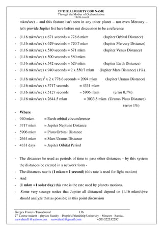 IN THE ALMIGHTY GOD NAME
Through the Mother of God mediation
I do this research
Gerges Francis Tawadrous/
2nd
Course student – physics Faculty – People's Friendship University – Moscow –Russia..
mrwaheid1@yahoo.com mrwaheid@gmail.com +201022532292
136
mkm/sec) – and this feature isn't seen in any other planet – nor even Mercury –
let's provide Jupiter list here before out discussion to be a reference
- (1.16 mkm/sec) x 671 seconds = 778.6 mkm (Jupiter Orbital Distance)
- (1.16 mkm/sec) x 629 seconds = 720.7 mkm (Jupiter Mercury Distance)
- (1.16 mkm/sec) x 580 seconds = 671 mkm (Jupiter Venus Distance)
- (1.16 mkm/sec) x 500 seconds = 580 mkm
- (1.16 mkm/sec) x 542 seconds = 629 mkm (Jupiter Earth Distance)
- (1.16 mkm/sec) x 940 seconds = 2 x 550.7 mkm (Jupiter Mars Distance) (1%)
- (1.16 mkm/sec)2
x 2 x 778.6 seconds = 2094 mkm (Jupiter Uranus Distance)
- (1.16 mkm/sec) x 3717 seconds = 4331 mkm
- (1.16 mkm/sec) x 5127 seconds = 5906 mkm (error 0.7%)
- (1.16 mkm/sec) x 2644.5 mkm = 3033.5 mkm (Uranus Pluto Distance)
(error 1%)
- Where
- 940 mkm = Earth orbital circumference
- 3717 mkm = Jupiter Neptune Distance
- 5906 mkm = Pluto Orbital Distance
- 2644 mkm = Mars Uranus Distance
- 4331 days = Jupiter Orbital Period
- The distances be used as periods of time to pass other distances – by this system
the distances be created in a network form -
- The distances rate is (1 mkm = 1 second) (this rate is used for light motion)
- And
- (1 mkm =1 solar day) this rate is the rate used by planets motions.
- Some very strange notice that Jupiter all distanced depend on (1.16 mkm/s)we
should analyze that as possible in this point discussion
 
