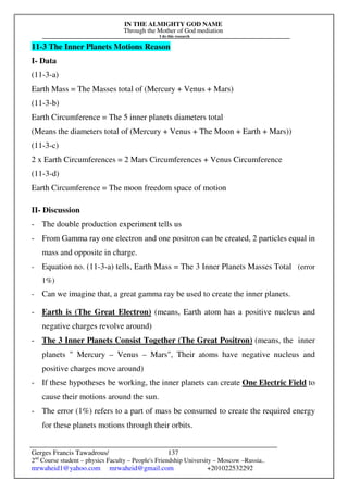 IN THE ALMIGHTY GOD NAME
Through the Mother of God mediation
I do this research
Gerges Francis Tawadrous/
2nd
Course student – physics Faculty – People's Friendship University – Moscow –Russia..
mrwaheid1@yahoo.com mrwaheid@gmail.com +201022532292
137
11-3 The Inner Planets Motions Reason
I- Data
(11-3-a)
Earth Mass = The Masses total of (Mercury + Venus + Mars)
(11-3-b)
Earth Circumference = The 5 inner planets diameters total
(Means the diameters total of (Mercury + Venus + The Moon + Earth + Mars))
(11-3-c)
2 x Earth Circumferences = 2 Mars Circumferences + Venus Circumference
(11-3-d)
Earth Circumference = The moon freedom space of motion
II- Discussion
- The double production experiment tells us
- From Gamma ray one electron and one positron can be created, 2 particles equal in
mass and opposite in charge.
- Equation no. (11-3-a) tells, Earth Mass = The 3 Inner Planets Masses Total (error
1%)
- Can we imagine that, a great gamma ray be used to create the inner planets.
- Earth is (The Great Electron) (means, Earth atom has a positive nucleus and
negative charges revolve around)
- The 3 Inner Planets Consist Together (The Great Positron) (means, the inner
planets  Mercury – Venus – Mars, Their atoms have negative nucleus and
positive charges move around)
- If these hypotheses be working, the inner planets can create One Electric Field to
cause their motions around the sun.
- The error (1%) refers to a part of mass be consumed to create the required energy
for these planets motions through their orbits.
 