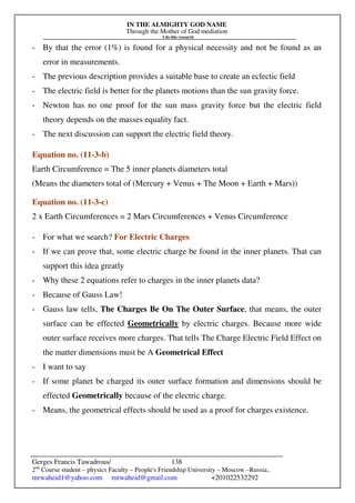 IN THE ALMIGHTY GOD NAME
Through the Mother of God mediation
I do this research
Gerges Francis Tawadrous/
2nd
Course student – physics Faculty – People's Friendship University – Moscow –Russia..
mrwaheid1@yahoo.com mrwaheid@gmail.com +201022532292
138
- By that the error (1%) is found for a physical necessity and not be found as an
error in measurements.
- The previous description provides a suitable base to create an eclectic field
- The electric field is better for the planets motions than the sun gravity force.
- Newton has no one proof for the sun mass gravity force but the electric field
theory depends on the masses equality fact.
- The next discussion can support the electric field theory.
Equation no. (11-3-b)
Earth Circumference = The 5 inner planets diameters total
(Means the diameters total of (Mercury + Venus + The Moon + Earth + Mars))
Equation no. (11-3-c)
2 x Earth Circumferences = 2 Mars Circumferences + Venus Circumference
- For what we search? For Electric Charges
- If we can prove that, some electric charge be found in the inner planets. That can
support this idea greatly
- Why these 2 equations refer to charges in the inner planets data?
- Because of Gauss Law!
- Gauss law tells, The Charges Be On The Outer Surface, that means, the outer
surface can be effected Geometrically by electric charges. Because more wide
outer surface receives more charges. That tells The Charge Electric Field Effect on
the matter dimensions must be A Geometrical Effect
- I want to say
- If some planet be charged its outer surface formation and dimensions should be
effected Geometrically because of the electric charge.
- Means, the geometrical effects should be used as a proof for charges existence.
 