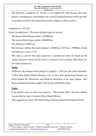 IN THE ALMIGHTY GOD NAME
Through the Mother of God mediation
I do this research
Gerges Francis Tawadrous/
2nd
Course student – physics Faculty – People's Friendship University – Moscow –Russia..
mrwaheid1@yahoo.com mrwaheid@gmail.com +201022532292
139
- The previous 2 equations no. (b and c) can support this idea because the inner
planets circumferences and diameters be created in proportionality which can refer
to geometrical effects be produced by electric charges on their creation.
Equation no. (11-3-d)
Earth Circumference = The moon freedom space of motion
- The moon orbital Perigee radius =363000 km
- The moon orbital apogee radius =406000 km
- The difference 43000 km
- But the space without the moon diameter =43000 km- 3475 km = 39500km= Earth
Circumference (error 1.3%)
- This data is used for the same argument, A geometrical effect be found on the
surface distances which can be used as a reference for an electric field effects on
the matter dimensions
- Notice
- 43000 km (the distance from perigee to apogee) x 3475 km (the moon diameter)
=149.6 mkm (Earth Orbital Distance). I try to show that, geometrical features are
found behind the dimensions and distances definition in the inner planets. And
these geometrical features supports the electric field effect claim.
- Notice
- If the planets move as chess board pieces - The electric field is the best method
can provide this type of motion (Chess Board Motion)
- That supports the claim, (The Inner Planets Motions Depend On Electric Field)
 