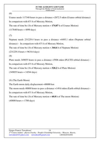 IN THE ALMIGHTY GOD NAME
Through the Mother of God mediation
I do this research
Gerges Francis Tawadrous/
2nd
Course student – physics Faculty – People's Friendship University – Moscow –Russia..
mrwaheid1@yahoo.com mrwaheid@gmail.com +201022532292
14
(6)
Uranus needs 117340 hours to pass a distance =2872.5 mkm (Uranus orbital distance)
In comparison with 671 h of Mercury Motion,
The rate of time be (1h of Mercury motion = 174.87 h of Uranus Motion)
(117640 hours = 4890 days)
(7)
Neptune needs 231229.4 hours to pass a distance =4495.1 mkm (Neptune orbital
distance) - In comparison with 671 h of Mercury Motion,
The rate of time be (1h of Mercury motion = 344.6 h of Neptune Motion)
(231229.4 hours = 9634.6 days)
(8)
Pluto needs 349055 hours to pass a distance =5906 mkm (PLUTO orbital distance) -
In comparison with 671 h of Mercury Motion,
The rate of time be (1h of Mercury motion = 520.2 h of Pluto Motion)
(349055 hours = 14544 days)
(9) (The Earth Moon)
The Earth moon daily displacement =88000 km
The moon needs 40800 hours to pass a distance =149.6 mkm (Earth orbital distance) -
In comparison with 671 h of Mercury Motion,
The rate of time be (1h of Mercury motion = 60.8 h of The moon Motion)
(40800 hours = 1700 days)
 