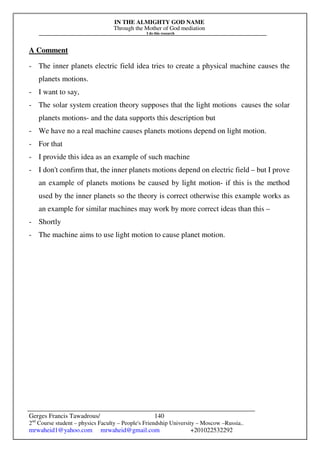 IN THE ALMIGHTY GOD NAME
Through the Mother of God mediation
I do this research
Gerges Francis Tawadrous/
2nd
Course student – physics Faculty – People's Friendship University – Moscow –Russia..
mrwaheid1@yahoo.com mrwaheid@gmail.com +201022532292
140
A Comment
- The inner planets electric field idea tries to create a physical machine causes the
planets motions.
- I want to say,
- The solar system creation theory supposes that the light motions causes the solar
planets motions- and the data supports this description but
- We have no a real machine causes planets motions depend on light motion.
- For that
- I provide this idea as an example of such machine
- I don't confirm that, the inner planets motions depend on electric field – but I prove
an example of planets motions be caused by light motion- if this is the method
used by the inner planets so the theory is correct otherwise this example works as
an example for similar machines may work by more correct ideas than this –
- Shortly
- The machine aims to use light motion to cause planet motion.
 
