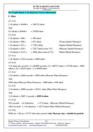 IN THE ALMIGHTY GOD NAME
Through the Mother of God mediation
I do this research
Gerges Francis Tawadrous/
2nd
Course student – physics Faculty – People's Friendship University – Moscow –Russia..
mrwaheid1@yahoo.com mrwaheid@gmail.com +201022532292
141
11-4 Light Beam (1.16 mkm/sec) Proves Discussion
I - Data
(11-4-a)
1.16 mkm/s x 86400 s = 100733 mkm
And
0.3 mkm/s x 86400 s = 25920 mkm
(11-4-b)
1.16 mkm/s x 500 s = 580 mkm
1.16 mkm/s x 580 s = 671 mkm (Venus Jupiter Distance)
1.16 mkm/s x 671 s = 778.6 mkm (Jupiter Orbital Distance)
1.16 mkm/s x 629 s = 720.7 mkm (error 1%) (Mercury Jupiter Distance)
1.16 mkm/s x 5127 s = 5906 mkm (error 0.7%) (Pluto Orbital Distance)
(11-4-c)
1.16 mkm/s x 4224 seconds = 4900 mkm
(11-4-d)
1.16 mkm per second x 2 x 86400 seconds =2 x 100733 mkm = (37100 mkm – 4900
mkm) x 2π = 28255 mkm + 2 x 86400 mkm
(11-4-e)
1.16 mkm/s x 5040 seconds = 5848 mkm (Mercury Pluto Distance)
And
5848 mkm (Mercury Pluto Distance) – 4900 mkm = 948 mkm
(11-4-f)
1.16 mkm/s x 4900 seconds = 5678.1 mkm (Mars Pluto Distance)
And
1.16 mkm/s x 5687.1 seconds = 6585.4 mkm
(11-4-g)
193 seconds x 0.3mkm/sec = 57.9 mkm (Mercury Orbital Distance)
196.5 seconds x 1.16 mkm/sec = 227.9 mkm (Mars Orbital Distance)
(11-4-h)
5040 sec = 88 sec x 57.27 (this data answers why Mercury day = double its period)
 