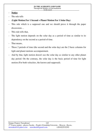 IN THE ALMIGHTY GOD NAME
Through the Mother of God mediation
I do this research
Gerges Francis Tawadrous/
2nd
Course student – physics Faculty – People's Friendship University – Moscow –Russia..
mrwaheid1@yahoo.com mrwaheid@gmail.com +201022532292
143
- Notice
- The rule tells
- (Light Motion For 1 Second = Planet Motion For 1 Solar Day)
- This rule which is a supposed one and we should prove it through the paper
discussions…
- This rule tells that,
- The light motion depends on the solar day as a period of time as similar to its
dependency on the second as a period of time.
- That means,
- These 2 periods of time (the second and the solar day) are the 2 basic columns for
light and planet motions accompaniment.
- And by that, light motion doesn't use the solar day as similar to any other planet
day period. On the contrary, the solar day is the basic period of time for light
motion (For both velocities, the known and supposed).
 