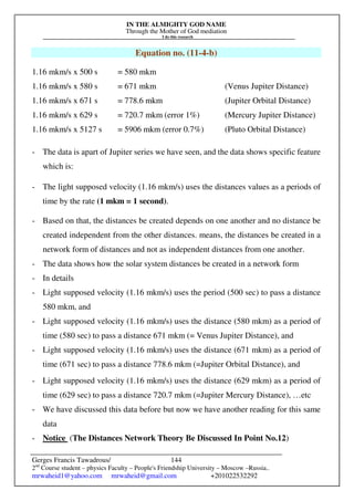 IN THE ALMIGHTY GOD NAME
Through the Mother of God mediation
I do this research
Gerges Francis Tawadrous/
2nd
Course student – physics Faculty – People's Friendship University – Moscow –Russia..
mrwaheid1@yahoo.com mrwaheid@gmail.com +201022532292
144
Equation no. (11-4-b)
1.16 mkm/s x 500 s = 580 mkm
1.16 mkm/s x 580 s = 671 mkm (Venus Jupiter Distance)
1.16 mkm/s x 671 s = 778.6 mkm (Jupiter Orbital Distance)
1.16 mkm/s x 629 s = 720.7 mkm (error 1%) (Mercury Jupiter Distance)
1.16 mkm/s x 5127 s = 5906 mkm (error 0.7%) (Pluto Orbital Distance)
- The data is apart of Jupiter series we have seen, and the data shows specific feature
which is:
- The light supposed velocity (1.16 mkm/s) uses the distances values as a periods of
time by the rate (1 mkm = 1 second).
- Based on that, the distances be created depends on one another and no distance be
created independent from the other distances. means, the distances be created in a
network form of distances and not as independent distances from one another.
- The data shows how the solar system distances be created in a network form
- In details
- Light supposed velocity (1.16 mkm/s) uses the period (500 sec) to pass a distance
580 mkm, and
- Light supposed velocity (1.16 mkm/s) uses the distance (580 mkm) as a period of
time (580 sec) to pass a distance 671 mkm (= Venus Jupiter Distance), and
- Light supposed velocity (1.16 mkm/s) uses the distance (671 mkm) as a period of
time (671 sec) to pass a distance 778.6 mkm (=Jupiter Orbital Distance), and
- Light supposed velocity (1.16 mkm/s) uses the distance (629 mkm) as a period of
time (629 sec) to pass a distance 720.7 mkm (=Jupiter Mercury Distance), …etc
- We have discussed this data before but now we have another reading for this same
data
- Notice (The Distances Network Theory Be Discussed In Point No.12)
 