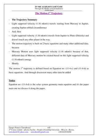 IN THE ALMIGHTY GOD NAME
Through the Mother of God mediation
I do this research
Gerges Francis Tawadrous/
2nd
Course student – physics Faculty – People's Friendship University – Moscow –Russia..
mrwaheid1@yahoo.com mrwaheid@gmail.com +201022532292
145
The Motion 1st
Trajectory
- The Trajectory Summary
- Light supposed velocity (1.16 mkm/s) travels starting from Mercury to Jupiter,
creating Jupiter orbital circumference
- And, then
- Light supposed velocity (1.16 mkm/s) travels from Jupiter to Pluto (Directly) and
doesn't touch any other planet in the way.
- The motion trajectory is built on 2 basic equations and many other additional data.
because
- Mercury Motion uses light supposed velocity (1.16 mkm/s) because of that,
different data of Mercury motion be created based on this light supposed velocity
(1.16 mkm/s) energy
- Shortly
The motion 1st
trajectory is defined based on Equation no. (11-4-c) and (11-4-d) as
basic equations. And through discussion many other data be added
Notice
Equation no. (11-4-d) is the solar system geometry main equation and it's the paper
main one we discuss it along the paper,
 
