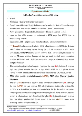 IN THE ALMIGHTY GOD NAME
Through the Mother of God mediation
I do this research
Gerges Francis Tawadrous/
2nd
Course student – physics Faculty – People's Friendship University – Moscow –Russia..
mrwaheid1@yahoo.com mrwaheid@gmail.com +201022532292
146
Equation no. (11-4-c)
1.16 mkm/s x 4224 seconds = 4900 mkm
- Where
- 4900 mkm = Jupiter Orbital Circumference
- Equation no. (11-4-c) tells, the light supposed velocity (1.16 mkm/s) travels during
4224 seconds a distance = 4900 mkm = Jupiter Orbital Circumference.
- Now, let's suppose 1 second of light motion = 1 hour of Mercury Motion
- based on that, 4224 seconds be equivalent to 4224 hours (but 4222.6 hours =
Mercury Day Period).
- Equation no. (11-4-c) provides 3 branches of data! let's summarize them:
- (1st
Branch) Light supposed velocity (1.16 mkm/s) moves in (4224 s) a distance
=4900 mkm but Mercury moves during (4222.6 h) a distance = 720.7 mkm
(=Mercury Jupiter Distance) and we suppose that 1 second of light motion = 1
hour of Mercury Motion. Because of that we need to find some connection
between 4900 mkm and 720.7 mkm to create a comparison between light motion
and planet motion.
- The comparison is complex because, I suppose the rate (2π) distinguish between
light and planet motions. By that, if light moves 4900 mkm, a planet motion
should be 778.6 mkm but Mercury motion distance only be 720.7 mkm, where,
- 778.6 mkm (Jupiter orbital distance) =1.0725 x 720.7 mkm (Mercury Jupiter
Distance)
- The rate (1.0725) creates a negative effect on the rule of the value (2π). although
the rate (1.0725) be used between 40% of all distances in the solar system. But
because it be found here creates more complexity for the discussion and causes
some negative effect for the comparison between light and planet motions. because
always in other data we have found that the value (2π) distinguish clearly between
light and planet motions but in our equation the rate (1.0725) causes some
difficulty for this comparison vision.
 