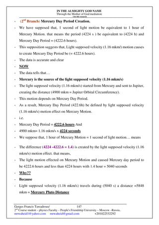 IN THE ALMIGHTY GOD NAME
Through the Mother of God mediation
I do this research
Gerges Francis Tawadrous/
2nd
Course student – physics Faculty – People's Friendship University – Moscow –Russia..
mrwaheid1@yahoo.com mrwaheid@gmail.com +201022532292
147
- (2nd
Branch) Mercury Day Period Creation.
- We have supposed that, 1 second of light motion be equivalent to 1 hour of
Mercury Motion. that means the period (4224 s ) be equivalent to (4224 h) and
Mercury Day Period = (4222.6 hours).
- This supposition suggests that, Light supposed velocity (1.16 mkm/) motion causes
to create Mercury Day Period be (= 4222.6 hours).
- The data is accurate and clear
- NOW
- The data tells that…
- Mercury is the source of the light supposed velocity (1.16 mkm/s)
- The light supposed velocity (1.16 mkm/s) started from Mercury and sent to Jupiter,
creating the distance (4900 mkm = Jupiter Orbital Circumference).
- This motion depends on Mercury Day Period.
- As a result, Mercury Day Period (422.6h) be defined by light supposed velocity
(1.16 mkm/s) motion effect on Mercury Motion.
- i.e.
- Mercury Day Period = 4222.6 hours And
- 4900 mkm= 1.16 mkm/s x 4224 seconds
- We suppose that, 1 hour of Mercury Motion = 1 second of light motion… means
- The difference (4224 -4222.6 = 1.4) is created by the light supposed velocity (1.16
mkm/s) motion effect. that means,
- The light motion effected on Mercury Motion and caused Mercury day period to
be 4222.6 hours and less than 4224 hours with 1.4 hour = 5040 seconds
- Why??
- Because
- Light supposed velocity (1.16 mkm/s) travels during (5040 s) a distance =5848
mkm = Mercury Pluto Distance
 