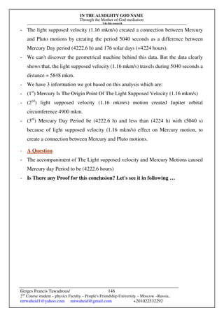 IN THE ALMIGHTY GOD NAME
Through the Mother of God mediation
I do this research
Gerges Francis Tawadrous/
2nd
Course student – physics Faculty – People's Friendship University – Moscow –Russia..
mrwaheid1@yahoo.com mrwaheid@gmail.com +201022532292
148
- The light supposed velocity (1.16 mkm/s) created a connection between Mercury
and Pluto motions by creating the period 5040 seconds as a difference between
Mercury Day period (4222.6 h) and 176 solar days (=4224 hours).
- We can't discover the geometrical machine behind this data. But the data clearly
shows that, the light supposed velocity (1.16 mkm/s) travels during 5040 seconds a
distance = 5848 mkm.
- We have 3 information we got based on this analysis which are:
- (1st
) Mercury Is The Origin Point Of The Light Supposed Velocity (1.16 mkm/s)
- (2nd
) light supposed velocity (1.16 mkm/s) motion created Jupiter orbital
circumference 4900 mkm.
- (3rd
) Mercury Day Period be (4222.6 h) and less than (4224 h) with (5040 s)
because of light supposed velocity (1.16 mkm/s) effect on Mercury motion, to
create a connection between Mercury and Pluto motions.
- A Question
- The accompaniment of The Light supposed velocity and Mercury Motions caused
Mercury day Period to be (4222.6 hours)
- Is There any Proof for this conclusion? Let's see it in following …
 