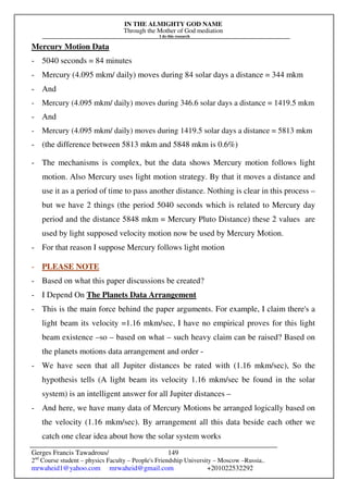 IN THE ALMIGHTY GOD NAME
Through the Mother of God mediation
I do this research
Gerges Francis Tawadrous/
2nd
Course student – physics Faculty – People's Friendship University – Moscow –Russia..
mrwaheid1@yahoo.com mrwaheid@gmail.com +201022532292
149
Mercury Motion Data
- 5040 seconds = 84 minutes
- Mercury (4.095 mkm/ daily) moves during 84 solar days a distance = 344 mkm
- And
- Mercury (4.095 mkm/ daily) moves during 346.6 solar days a distance = 1419.5 mkm
- And
- Mercury (4.095 mkm/ daily) moves during 1419.5 solar days a distance = 5813 mkm
- (the difference between 5813 mkm and 5848 mkm is 0.6%)
- The mechanisms is complex, but the data shows Mercury motion follows light
motion. Also Mercury uses light motion strategy. By that it moves a distance and
use it as a period of time to pass another distance. Nothing is clear in this process –
but we have 2 things (the period 5040 seconds which is related to Mercury day
period and the distance 5848 mkm = Mercury Pluto Distance) these 2 values are
used by light supposed velocity motion now be used by Mercury Motion.
- For that reason I suppose Mercury follows light motion
- PLEASE NOTE
- Based on what this paper discussions be created?
- I Depend On The Planets Data Arrangement
- This is the main force behind the paper arguments. For example, I claim there's a
light beam its velocity =1.16 mkm/sec, I have no empirical proves for this light
beam existence –so – based on what – such heavy claim can be raised? Based on
the planets motions data arrangement and order -
- We have seen that all Jupiter distances be rated with (1.16 mkm/sec), So the
hypothesis tells (A light beam its velocity 1.16 mkm/sec be found in the solar
system) is an intelligent answer for all Jupiter distances –
- And here, we have many data of Mercury Motions be arranged logically based on
the velocity (1.16 mkm/sec). By arrangement all this data beside each other we
catch one clear idea about how the solar system works
 