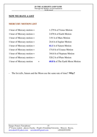 IN THE ALMIGHTY GOD NAME
Through the Mother of God mediation
I do this research
Gerges Francis Tawadrous/
2nd
Course student – physics Faculty – People's Friendship University – Moscow –Russia..
mrwaheid1@yahoo.com mrwaheid@gmail.com +201022532292
15
NOW WE HAVE A LIST
MERCURY MOTION LIST
1 hour of Mercury motion = 1.279 h of Venus Motion
1 hour of Mercury motion = 2.078 h of Earth Motion
1 hour of Mercury motion = 3.91 h of Mars Motion
1 hour of Mercury motion = 24.6 h of Jupiter Motion
1 hour of Mercury motion = 61.1 h of Saturn Motion
1 hour of Mercury motion = 174.8 h of Uranus Motion
1 hour of Mercury motion = 344.6 h of Neptune Motion
1 hour of Mercury motion = 520.2 h of Pluto Motion
1 hour of Mercury motion = 60.8 h of The Earth Moon Motion
- The list tells, Saturn and the Moon use the same rate of time!! Why?
 