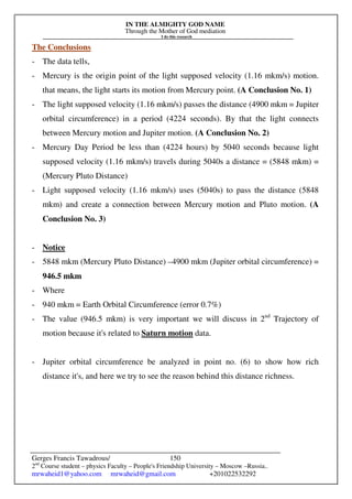 IN THE ALMIGHTY GOD NAME
Through the Mother of God mediation
I do this research
Gerges Francis Tawadrous/
2nd
Course student – physics Faculty – People's Friendship University – Moscow –Russia..
mrwaheid1@yahoo.com mrwaheid@gmail.com +201022532292
150
The Conclusions
- The data tells,
- Mercury is the origin point of the light supposed velocity (1.16 mkm/s) motion.
that means, the light starts its motion from Mercury point. (A Conclusion No. 1)
- The light supposed velocity (1.16 mkm/s) passes the distance (4900 mkm = Jupiter
orbital circumference) in a period (4224 seconds). By that the light connects
between Mercury motion and Jupiter motion. (A Conclusion No. 2)
- Mercury Day Period be less than (4224 hours) by 5040 seconds because light
supposed velocity (1.16 mkm/s) travels during 5040s a distance = (5848 mkm) =
(Mercury Pluto Distance)
- Light supposed velocity (1.16 mkm/s) uses (5040s) to pass the distance (5848
mkm) and create a connection between Mercury motion and Pluto motion. (A
Conclusion No. 3)
- Notice
- 5848 mkm (Mercury Pluto Distance) –4900 mkm (Jupiter orbital circumference) =
946.5 mkm
- Where
- 940 mkm = Earth Orbital Circumference (error 0.7%)
- The value (946.5 mkm) is very important we will discuss in 2nd
Trajectory of
motion because it's related to Saturn motion data.
- Jupiter orbital circumference be analyzed in point no. (6) to show how rich
distance it's, and here we try to see the reason behind this distance richness.
 